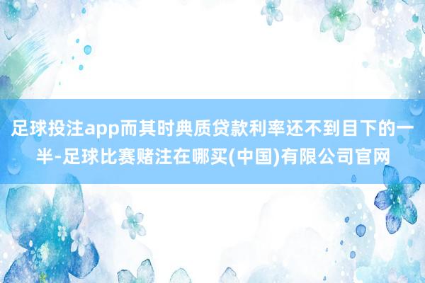 足球投注app而其时典质贷款利率还不到目下的一半-足球比赛赌注在哪买(中国)有限公司官网