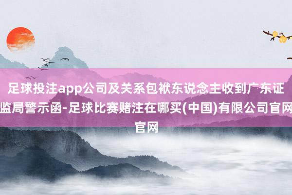 足球投注app公司及关系包袱东说念主收到广东证监局警示函-足球比赛赌注在哪买(中国)有限公司官网