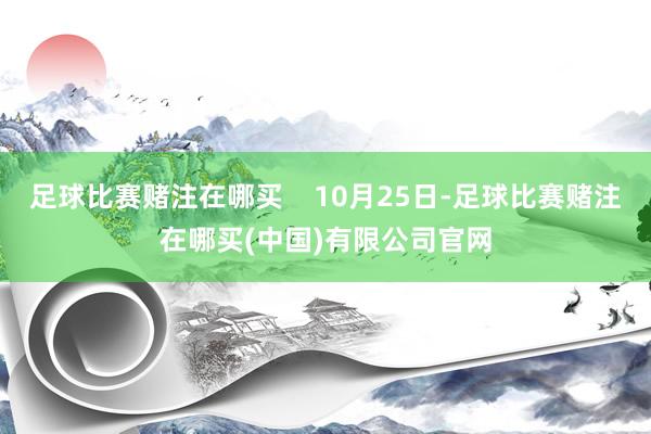 足球比赛赌注在哪买    10月25日-足球比赛赌注在哪买(中国)有限公司官网