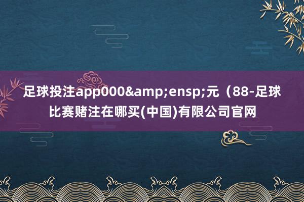 足球投注app000&ensp;元（88-足球比赛赌注在哪买(中国)有限公司官网