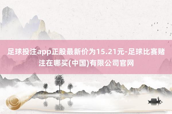 足球投注app正股最新价为15.21元-足球比赛赌注在哪买(中国)有限公司官网