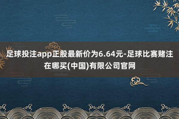 足球投注app正股最新价为6.64元-足球比赛赌注在哪买(中国)有限公司官网