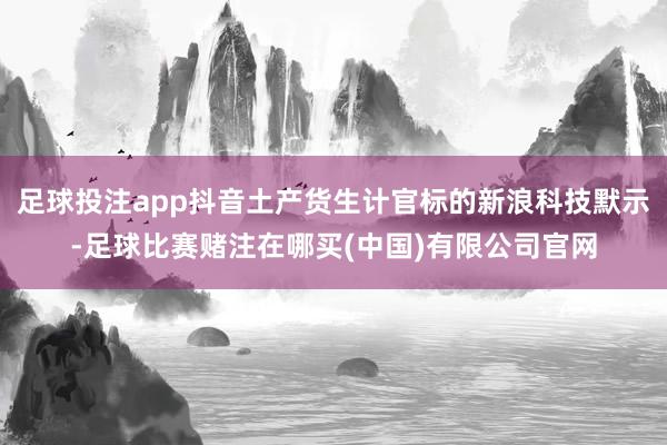 足球投注app抖音土产货生计官标的新浪科技默示-足球比赛赌注在哪买(中国)有限公司官网