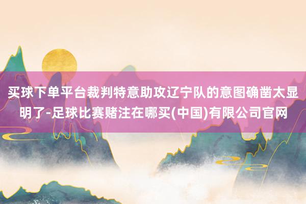 买球下单平台裁判特意助攻辽宁队的意图确凿太显明了-足球比赛赌注在哪买(中国)有限公司官网