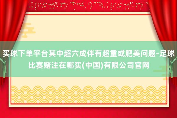 买球下单平台其中超六成伴有超重或肥美问题-足球比赛赌注在哪买(中国)有限公司官网