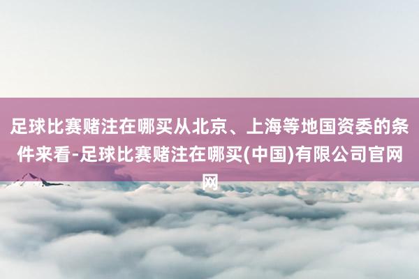 足球比赛赌注在哪买从北京、上海等地国资委的条件来看-足球比赛赌注在哪买(中国)有限公司官网