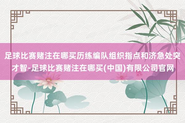 足球比赛赌注在哪买历练编队组织指点和济急处突才智-足球比赛赌注在哪买(中国)有限公司官网