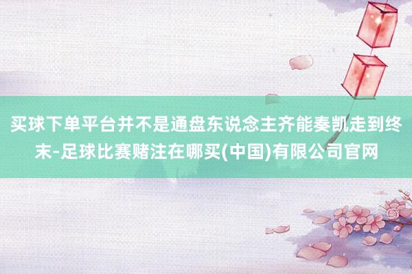 买球下单平台并不是通盘东说念主齐能奏凯走到终末-足球比赛赌注在哪买(中国)有限公司官网