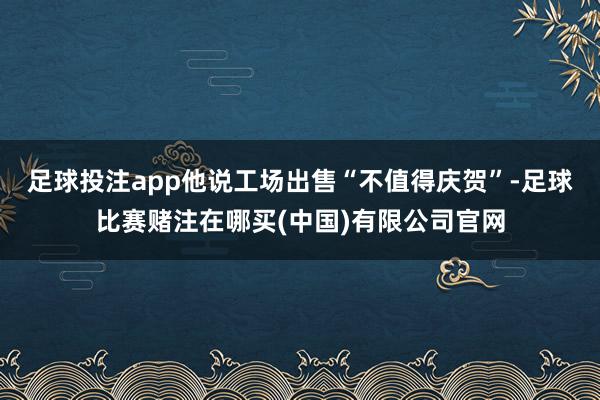 足球投注app他说工场出售“不值得庆贺”-足球比赛赌注在哪买(中国)有限公司官网